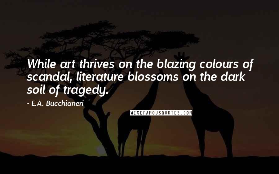 E.A. Bucchianeri Quotes: While art thrives on the blazing colours of scandal, literature blossoms on the dark soil of tragedy.