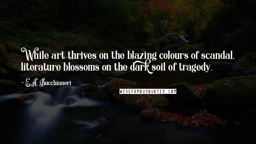 E.A. Bucchianeri Quotes: While art thrives on the blazing colours of scandal, literature blossoms on the dark soil of tragedy.