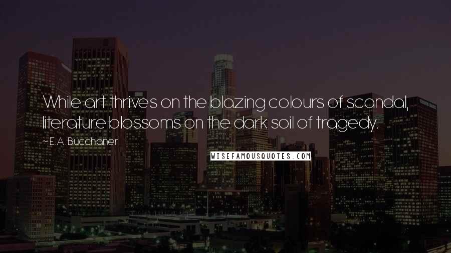 E.A. Bucchianeri Quotes: While art thrives on the blazing colours of scandal, literature blossoms on the dark soil of tragedy.