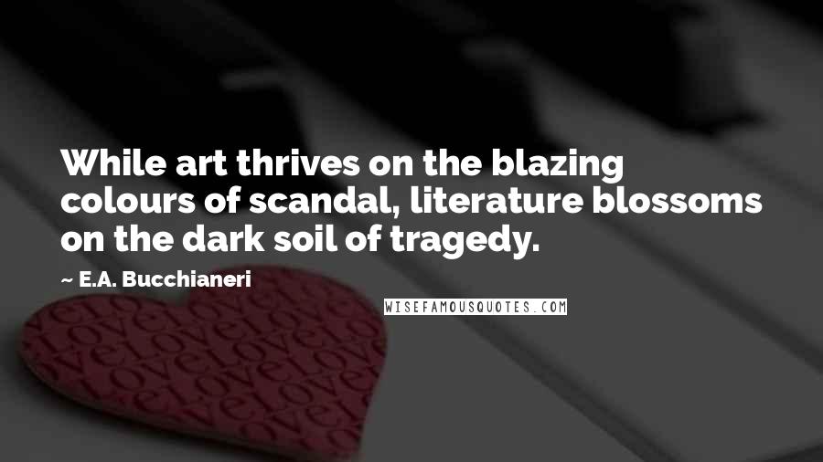 E.A. Bucchianeri Quotes: While art thrives on the blazing colours of scandal, literature blossoms on the dark soil of tragedy.