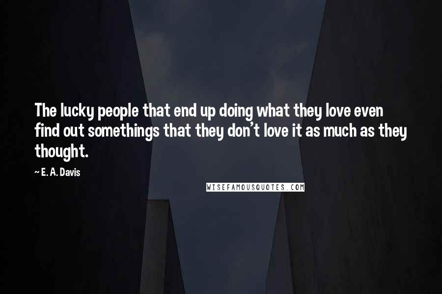 E. A. Davis Quotes: The lucky people that end up doing what they love even find out somethings that they don't love it as much as they thought.