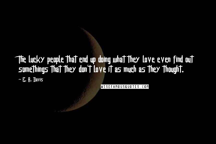 E. A. Davis Quotes: The lucky people that end up doing what they love even find out somethings that they don't love it as much as they thought.