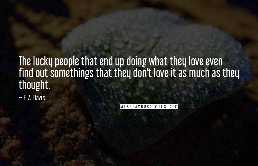 E. A. Davis Quotes: The lucky people that end up doing what they love even find out somethings that they don't love it as much as they thought.