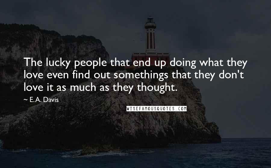 E. A. Davis Quotes: The lucky people that end up doing what they love even find out somethings that they don't love it as much as they thought.