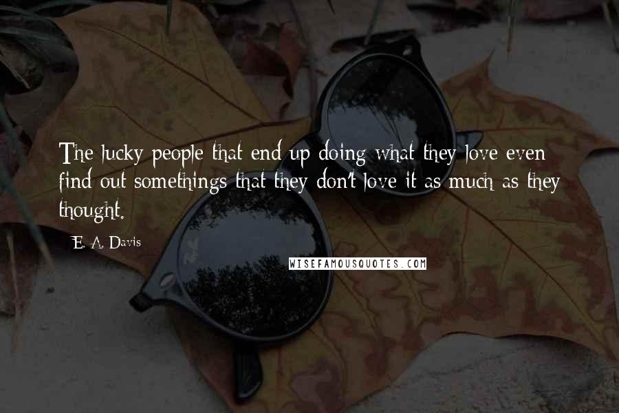 E. A. Davis Quotes: The lucky people that end up doing what they love even find out somethings that they don't love it as much as they thought.