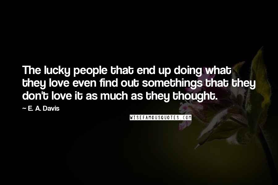 E. A. Davis Quotes: The lucky people that end up doing what they love even find out somethings that they don't love it as much as they thought.