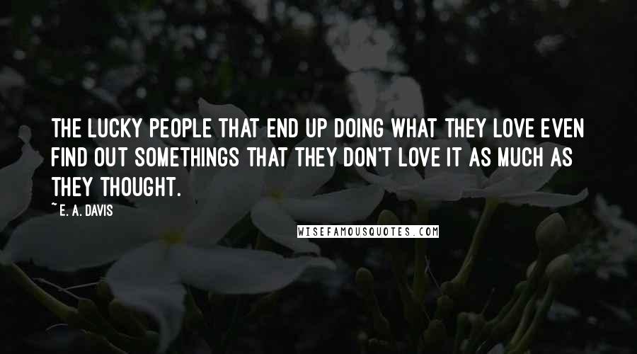 E. A. Davis Quotes: The lucky people that end up doing what they love even find out somethings that they don't love it as much as they thought.