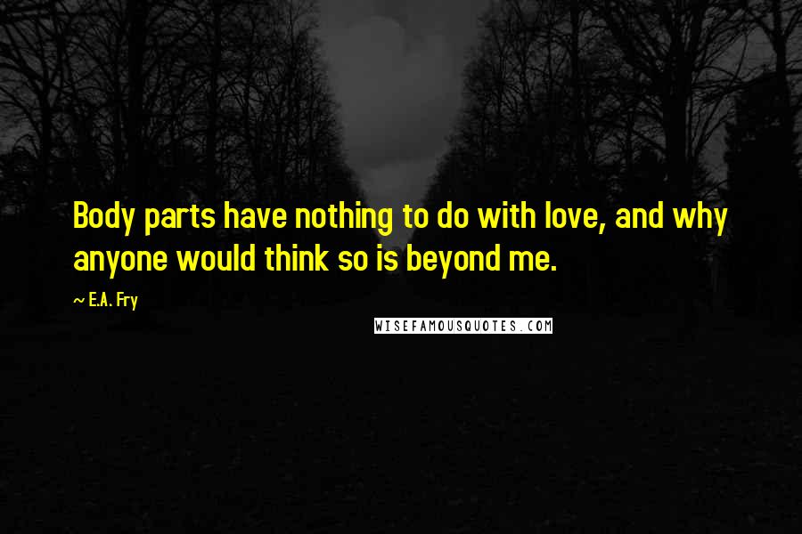 E.A. Fry Quotes: Body parts have nothing to do with love, and why anyone would think so is beyond me.