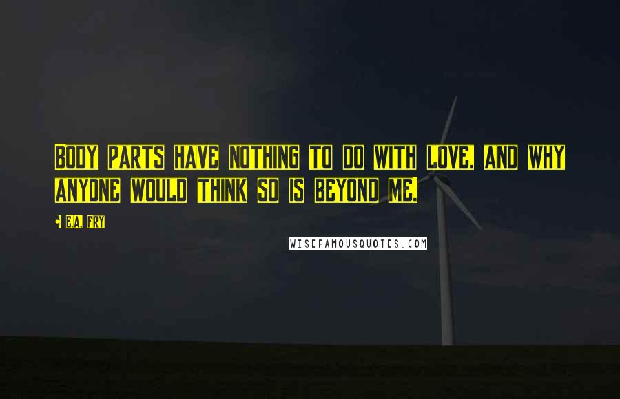 E.A. Fry Quotes: Body parts have nothing to do with love, and why anyone would think so is beyond me.