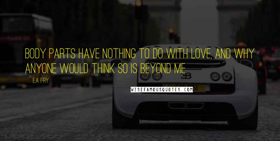 E.A. Fry Quotes: Body parts have nothing to do with love, and why anyone would think so is beyond me.