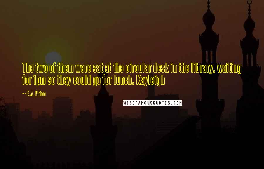 E.A. Price Quotes: The two of them were sat at the circular desk in the library, waiting for 1pm so they could go for lunch. Kayleigh