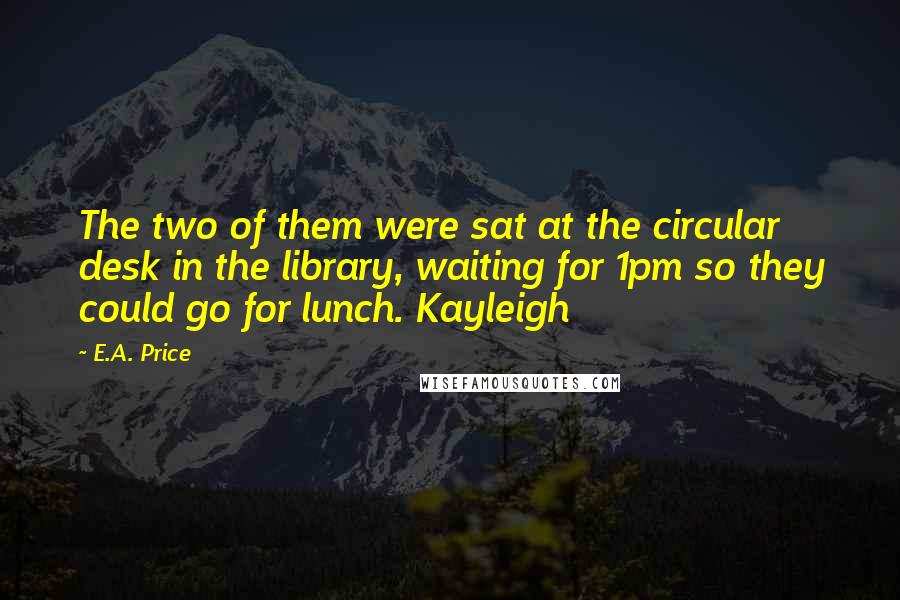 E.A. Price Quotes: The two of them were sat at the circular desk in the library, waiting for 1pm so they could go for lunch. Kayleigh