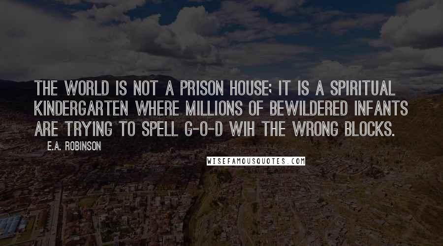 E.A. Robinson Quotes: The world is not a prison house; it is a spiritual kindergarten where millions of bewildered infants are trying to spell G-O-D wih the wrong blocks.