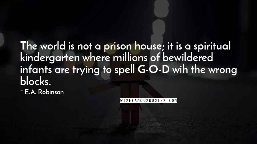 E.A. Robinson Quotes: The world is not a prison house; it is a spiritual kindergarten where millions of bewildered infants are trying to spell G-O-D wih the wrong blocks.