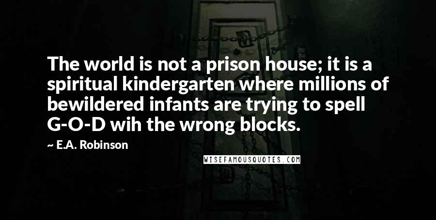 E.A. Robinson Quotes: The world is not a prison house; it is a spiritual kindergarten where millions of bewildered infants are trying to spell G-O-D wih the wrong blocks.