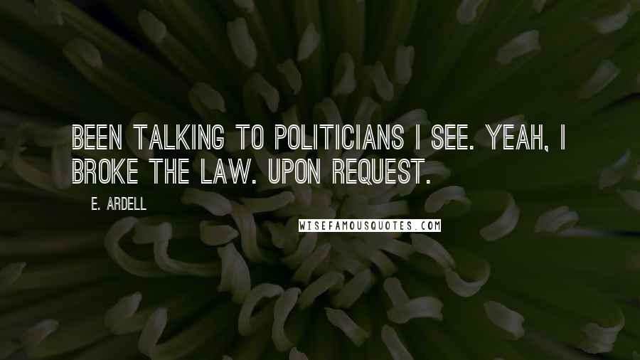 E. Ardell Quotes: Been talking to politicians I see. Yeah, I broke the law. Upon request.