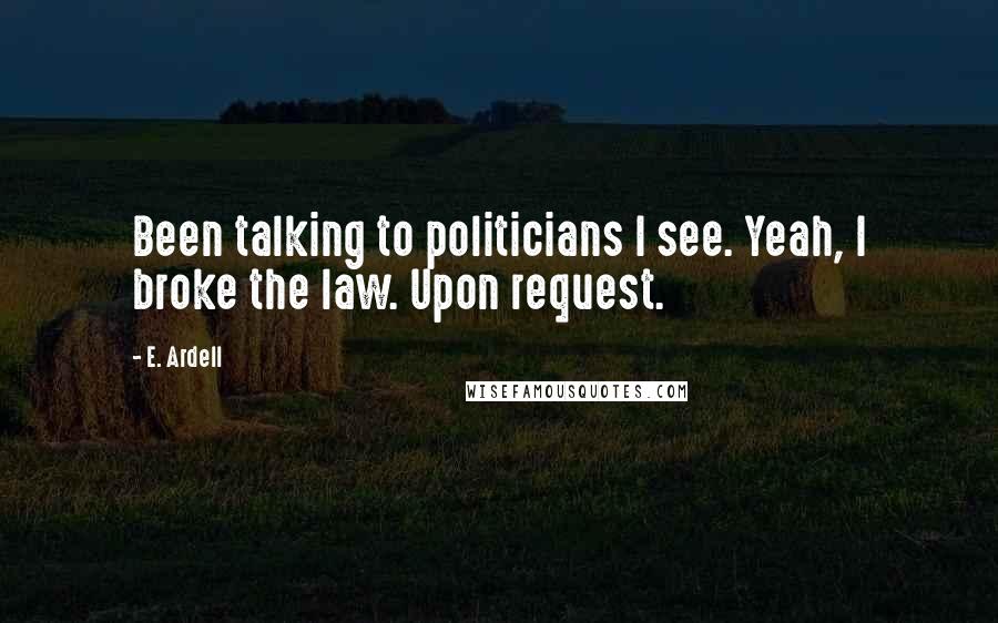 E. Ardell Quotes: Been talking to politicians I see. Yeah, I broke the law. Upon request.