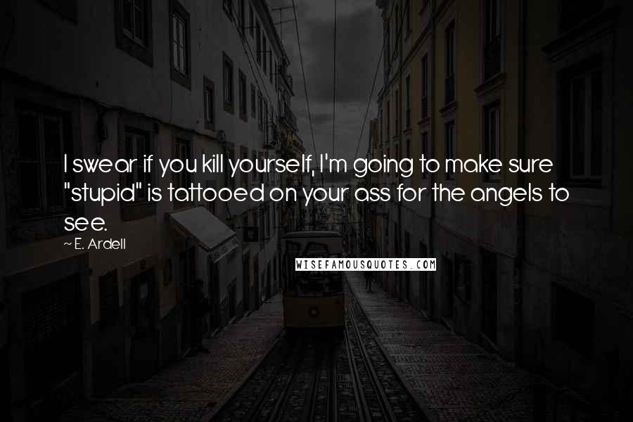 E. Ardell Quotes: I swear if you kill yourself, I'm going to make sure "stupid" is tattooed on your ass for the angels to see.