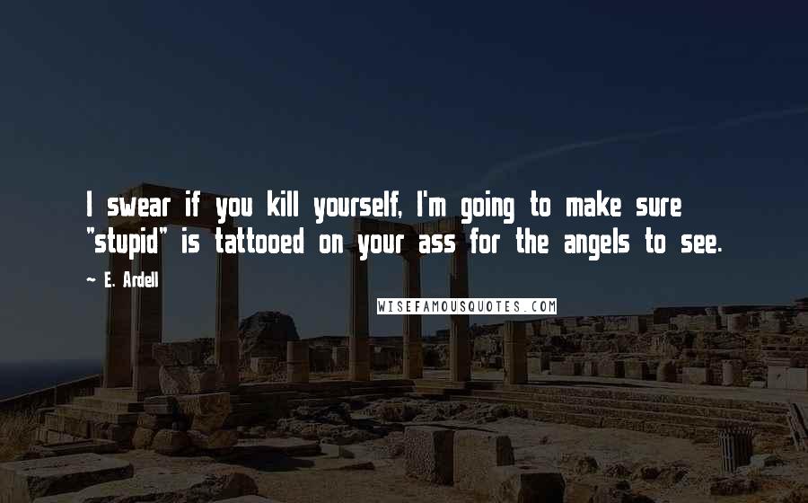 E. Ardell Quotes: I swear if you kill yourself, I'm going to make sure "stupid" is tattooed on your ass for the angels to see.