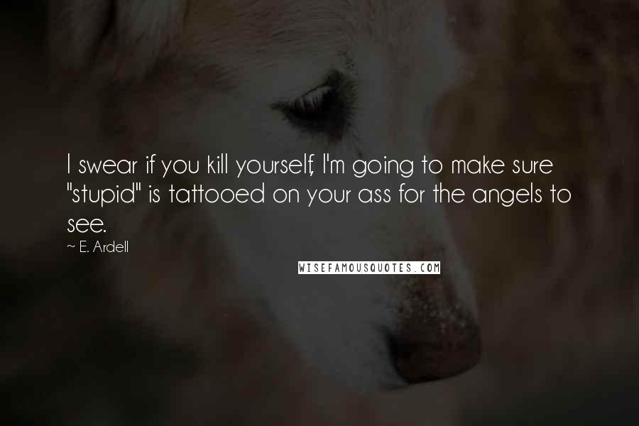 E. Ardell Quotes: I swear if you kill yourself, I'm going to make sure "stupid" is tattooed on your ass for the angels to see.