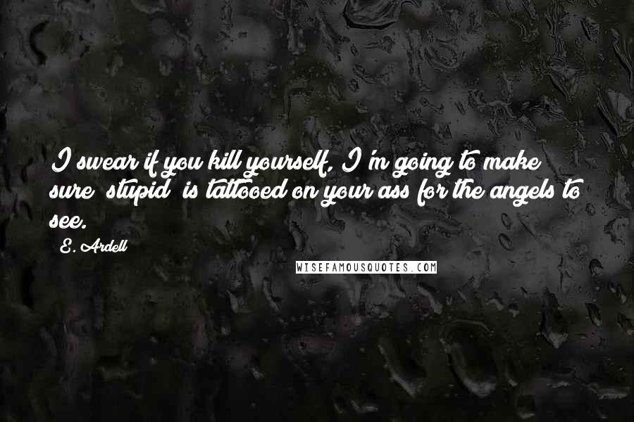 E. Ardell Quotes: I swear if you kill yourself, I'm going to make sure "stupid" is tattooed on your ass for the angels to see.