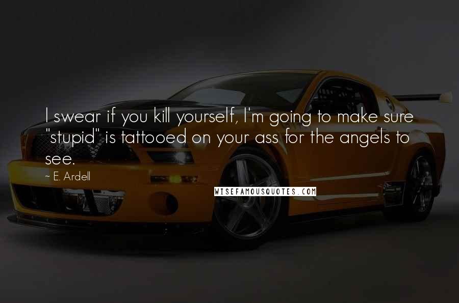 E. Ardell Quotes: I swear if you kill yourself, I'm going to make sure "stupid" is tattooed on your ass for the angels to see.