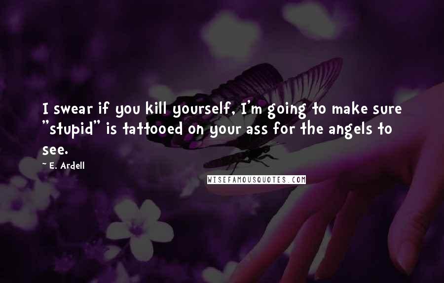 E. Ardell Quotes: I swear if you kill yourself, I'm going to make sure "stupid" is tattooed on your ass for the angels to see.