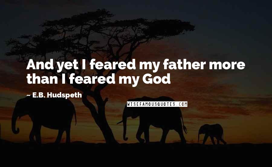 E.B. Hudspeth Quotes: And yet I feared my father more than I feared my God