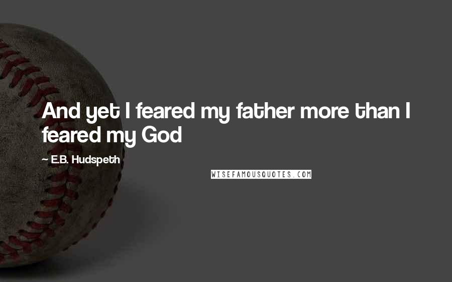 E.B. Hudspeth Quotes: And yet I feared my father more than I feared my God