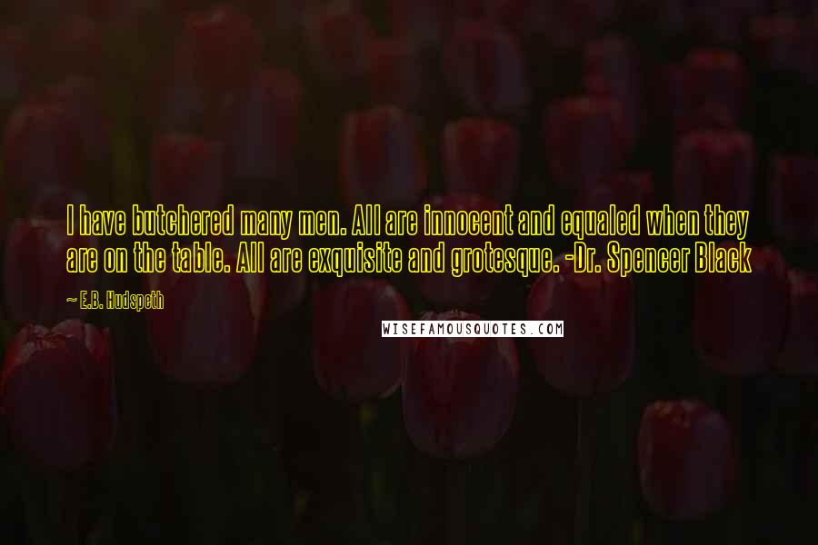 E.B. Hudspeth Quotes: I have butchered many men. All are innocent and equaled when they are on the table. All are exquisite and grotesque. -Dr. Spencer Black