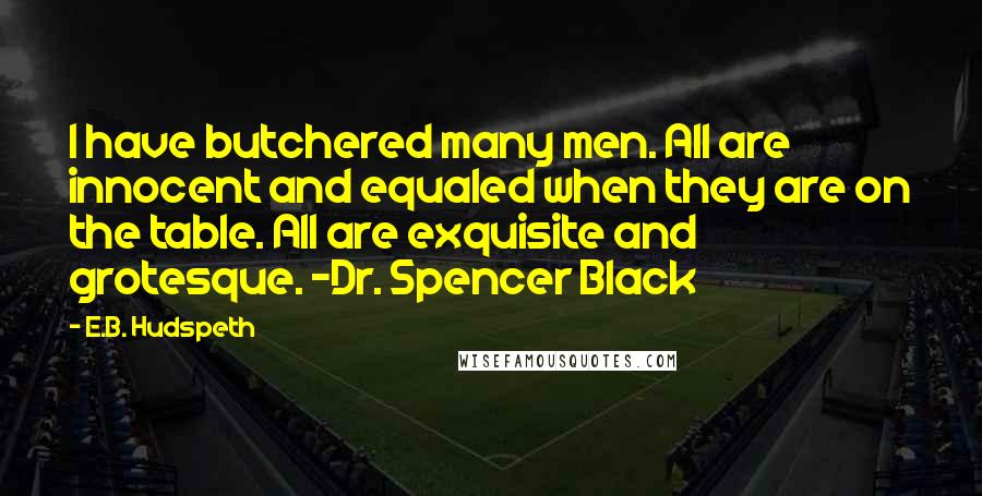 E.B. Hudspeth Quotes: I have butchered many men. All are innocent and equaled when they are on the table. All are exquisite and grotesque. -Dr. Spencer Black