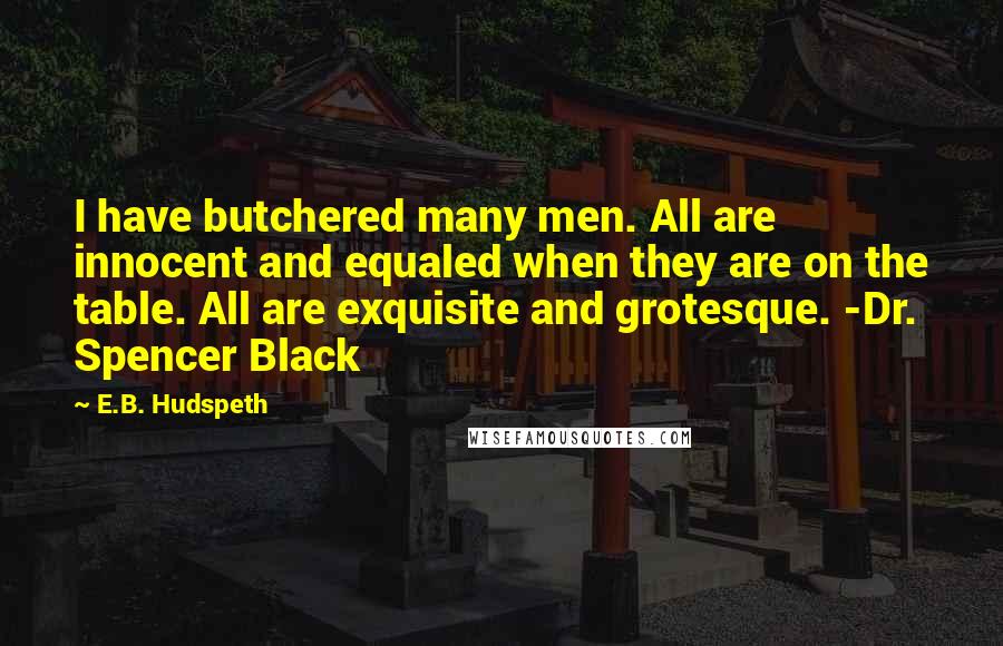 E.B. Hudspeth Quotes: I have butchered many men. All are innocent and equaled when they are on the table. All are exquisite and grotesque. -Dr. Spencer Black