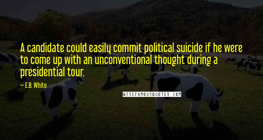 E.B. White Quotes: A candidate could easily commit political suicide if he were to come up with an unconventional thought during a presidential tour.