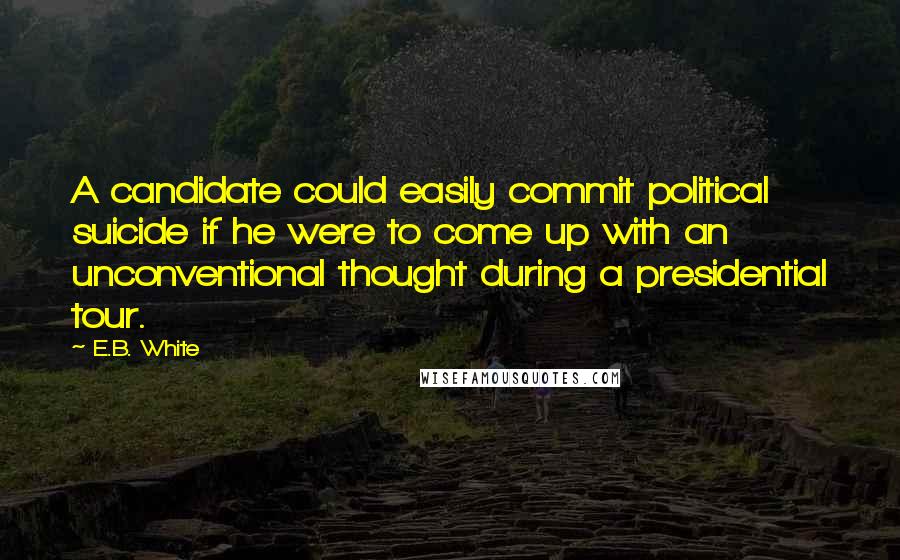 E.B. White Quotes: A candidate could easily commit political suicide if he were to come up with an unconventional thought during a presidential tour.