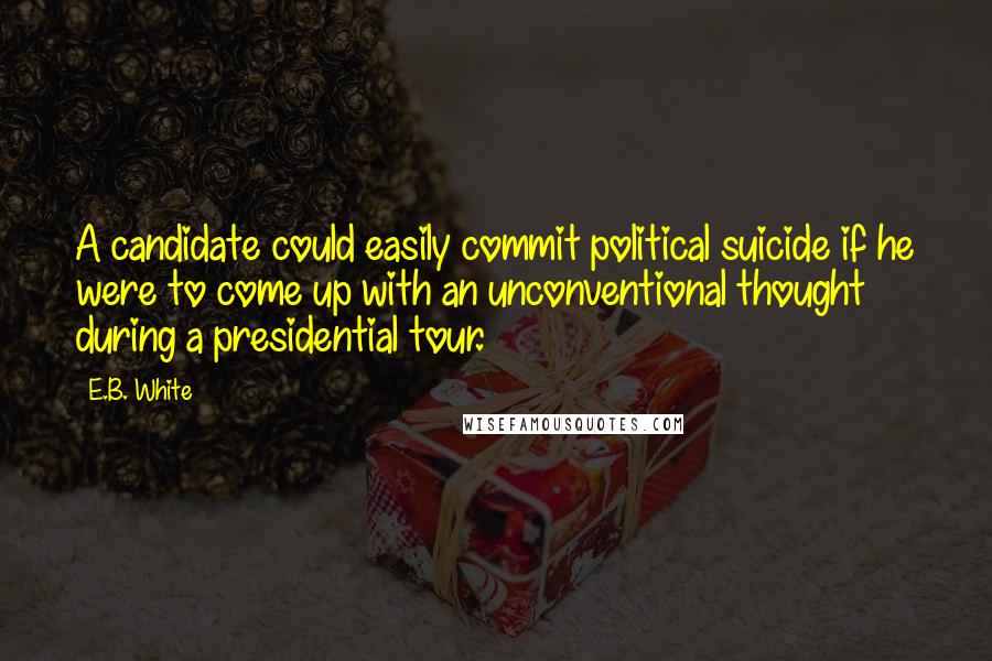 E.B. White Quotes: A candidate could easily commit political suicide if he were to come up with an unconventional thought during a presidential tour.