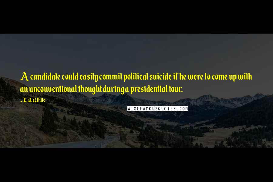 E.B. White Quotes: A candidate could easily commit political suicide if he were to come up with an unconventional thought during a presidential tour.