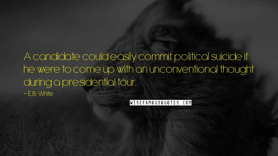 E.B. White Quotes: A candidate could easily commit political suicide if he were to come up with an unconventional thought during a presidential tour.