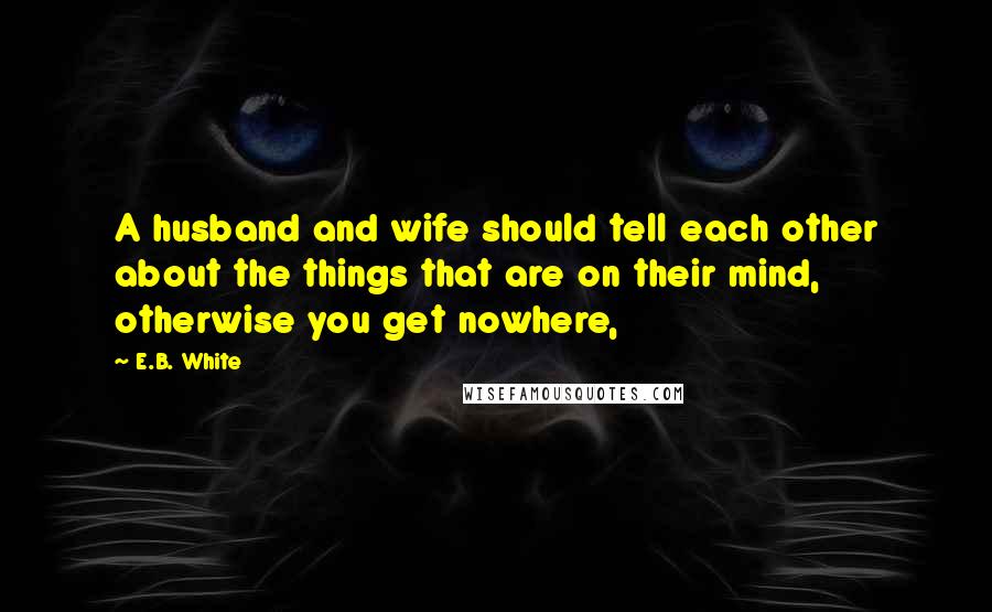 E.B. White Quotes: A husband and wife should tell each other about the things that are on their mind, otherwise you get nowhere,