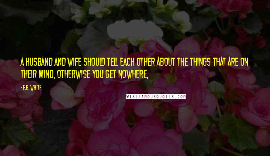 E.B. White Quotes: A husband and wife should tell each other about the things that are on their mind, otherwise you get nowhere,