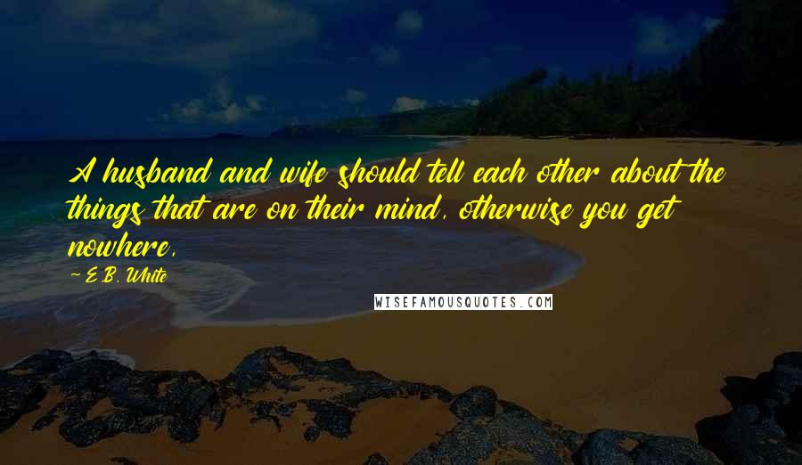 E.B. White Quotes: A husband and wife should tell each other about the things that are on their mind, otherwise you get nowhere,