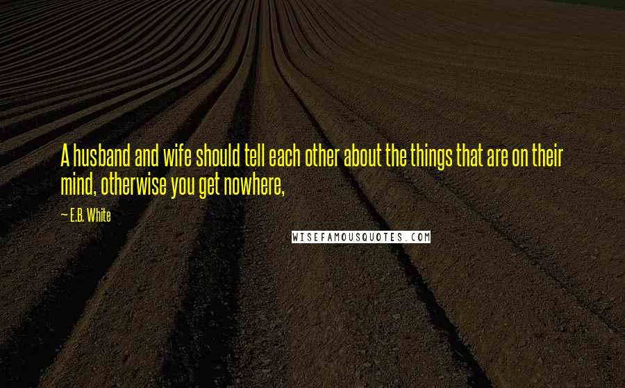 E.B. White Quotes: A husband and wife should tell each other about the things that are on their mind, otherwise you get nowhere,