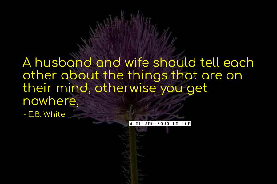 E.B. White Quotes: A husband and wife should tell each other about the things that are on their mind, otherwise you get nowhere,