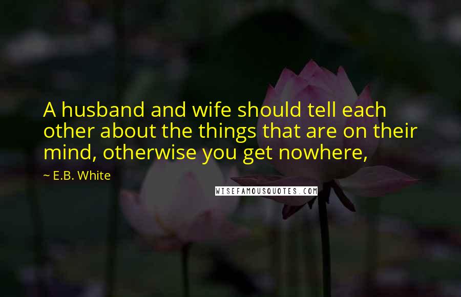 E.B. White Quotes: A husband and wife should tell each other about the things that are on their mind, otherwise you get nowhere,