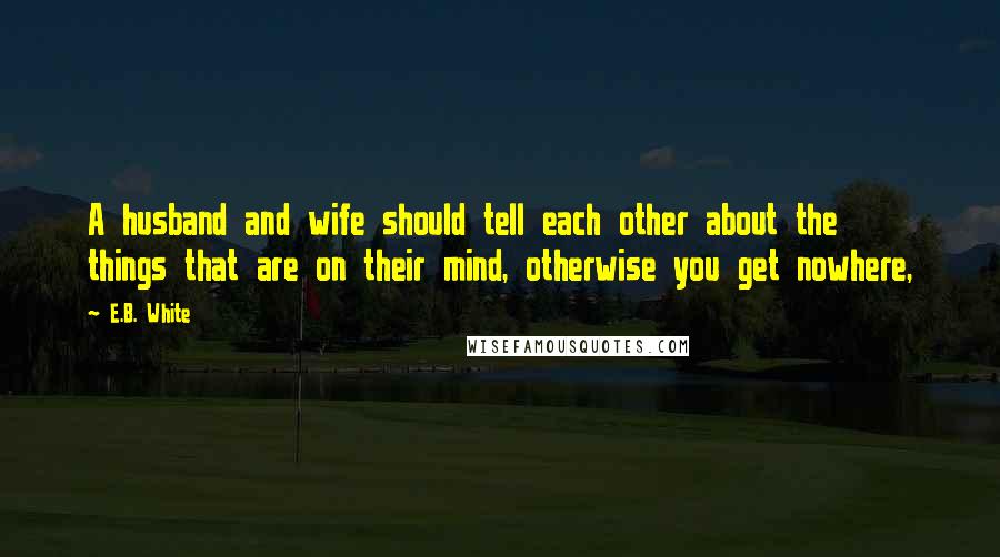 E.B. White Quotes: A husband and wife should tell each other about the things that are on their mind, otherwise you get nowhere,