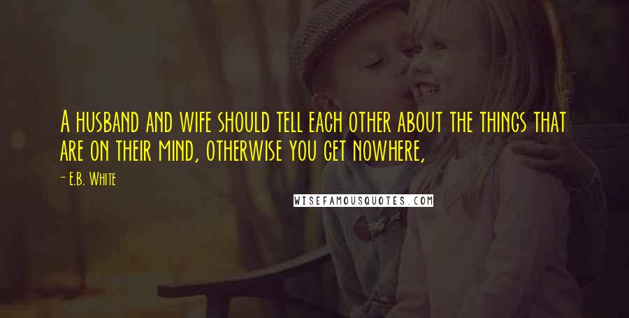 E.B. White Quotes: A husband and wife should tell each other about the things that are on their mind, otherwise you get nowhere,
