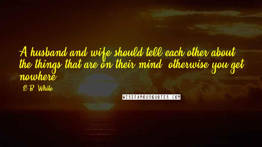 E.B. White Quotes: A husband and wife should tell each other about the things that are on their mind, otherwise you get nowhere,