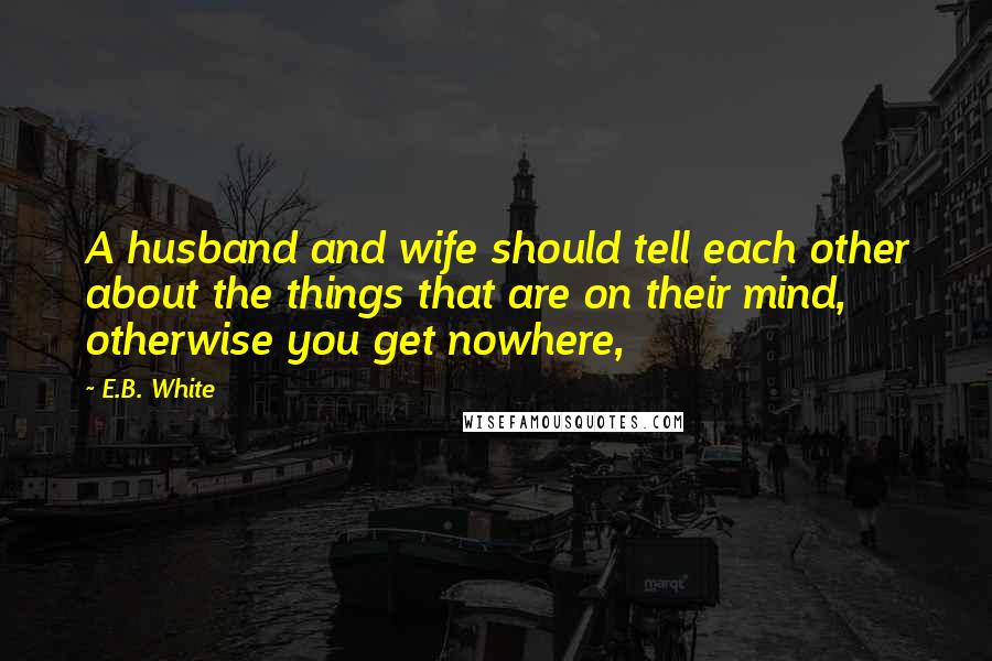 E.B. White Quotes: A husband and wife should tell each other about the things that are on their mind, otherwise you get nowhere,