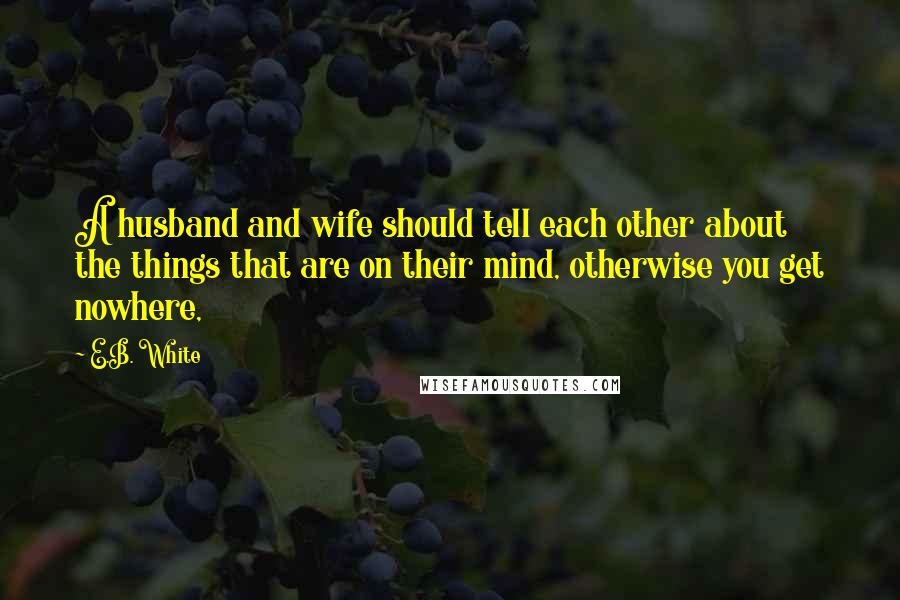 E.B. White Quotes: A husband and wife should tell each other about the things that are on their mind, otherwise you get nowhere,