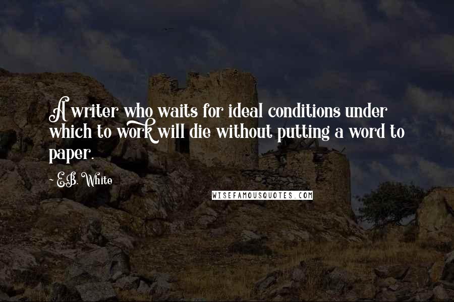 E.B. White Quotes: A writer who waits for ideal conditions under which to work will die without putting a word to paper.