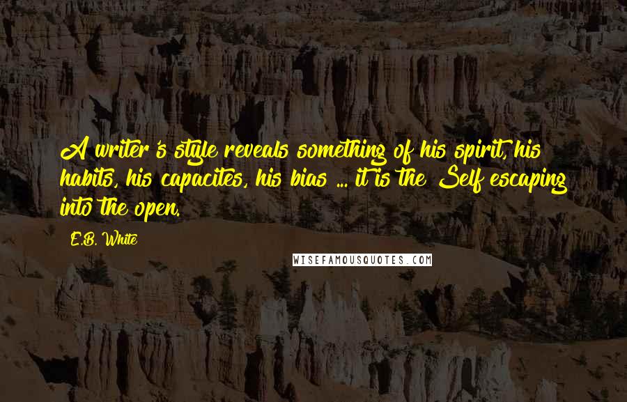 E.B. White Quotes: A writer's style reveals something of his spirit, his habits, his capacites, his bias ... it is the Self escaping into the open.